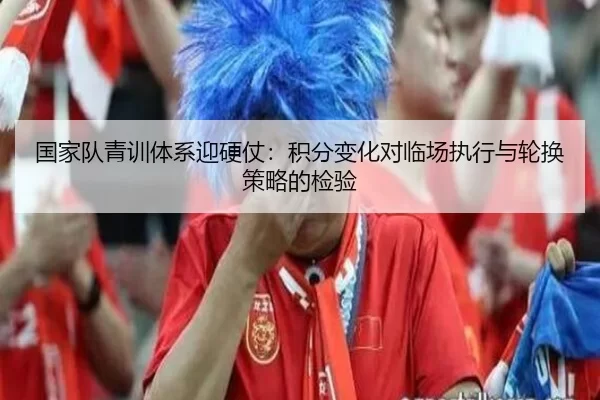 国家队青训体系迎硬仗：积分变化对临场执行与轮换策略的检验